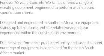 For over 30 years Concrete Works has offered a range of vibrating equipment, engineered to perform within a euro specification criteria. Designed and engineered in Southern Africa, our equipment stands up to the abuse and site related wear and tear experienced within the construction environment. Distinctive performance, product reliability and tasked support, our range of equipment is best suited for the harsh South African market.