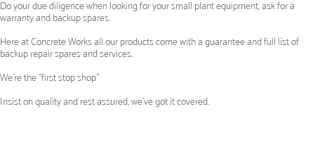 Do your due diligence when looking for your small plant equipment, ask for a warranty and backup spares. Here at Concrete Works all our products come with a guarantee and full list of backup repair spares and services. We're the "first stop shop" Insist on quality and rest assured, we've got it covered.