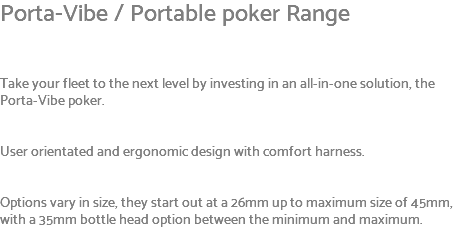 Porta-Vibe / Portable poker Range Take your fleet to the next level by investing in an all-in-one solution, the Porta-Vibe poker. User orientated and ergonomic design with comfort harness. Options vary in size, they start out at a 26mm up to maximum size of 45mm, with a 35mm bottle head option between the minimum and maximum.