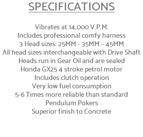 SPECIFICATIONS Vibrates at 14,000 V.P.M. Includes professional comfy harness 3 Head sizes: 25MM - 35MM – 45MM All head sizes interchangeable with Drive Shaft Heads run in Gear Oil and are sealed Honda GX25 4 stroke petrol motor Includes clutch operation Very low fuel consumption 5-6 Times more reliable than standard Pendulum Pokers Superior finish to Concrete