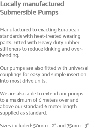 Locally manufactured Submersible Pumps Manufactured to exacting European standards with heat-treated wearing parts. Fitted with Heavy duty rubber stiffeners to reduce kinking and over-bending. Our pumps are also fitted with universal couplings for easy and simple insertion into most drive units. We are also able to extend our pumps to a maximum of 6 meters over and above our standard 6 meter length supplied as standard. Sizes included: 50mm - 2" and 75mm - 3" 