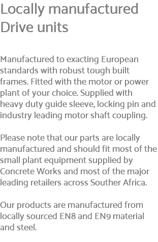 Locally manufactured Drive units Manufactured to exacting European standards with robust tough built frames. Fitted with the motor or power plant of your choice. Supplied with heavy duty guide sleeve, locking pin and industry leading motor shaft coupling. Please note that our parts are locally manufactured and should fit most of the small plant equipment supplied by Concrete Works and most of the major leading retailers across Souther Africa. Our products are manufactured from locally sourced EN8 and EN9 material and steel. 